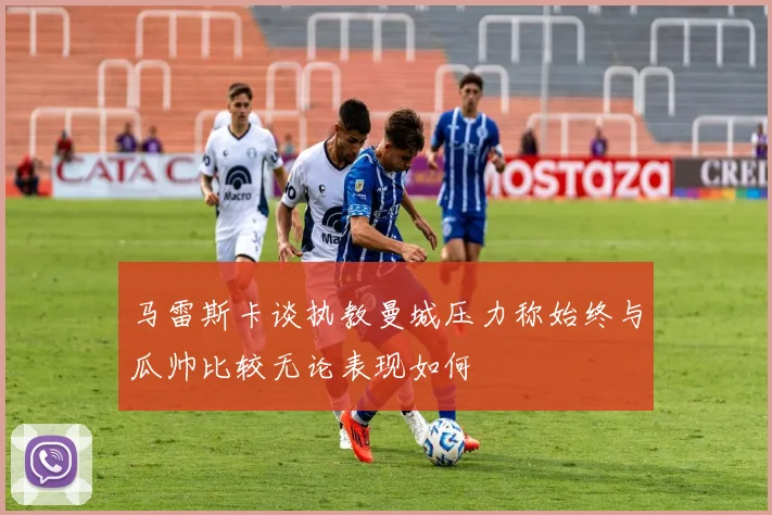 马雷斯卡谈执教曼城压力称始终与瓜帅比较无论表现如何
