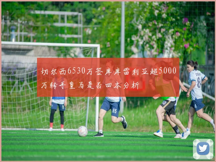切尔西6530万签库库雷利亚超5000万转手皇马是否回本分析