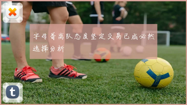字母哥离队态度坚定交易已成必然选择分析