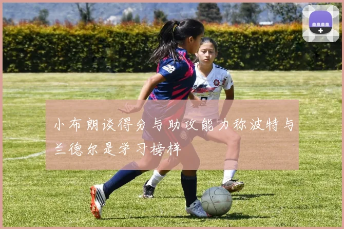 小布朗谈得分与助攻能力称波特与兰德尔是学习榜样