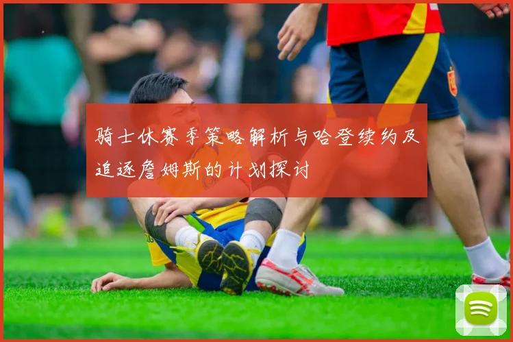 骑士休赛季策略解析与哈登续约及追逐詹姆斯的计划探讨