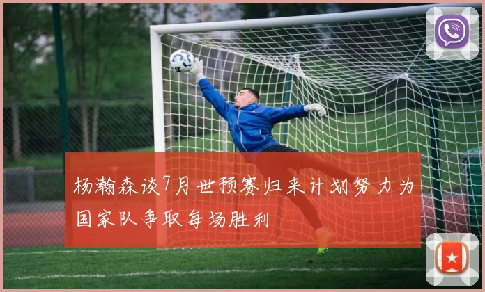 杨瀚森谈7月世预赛归来计划努力为国家队争取每场胜利
