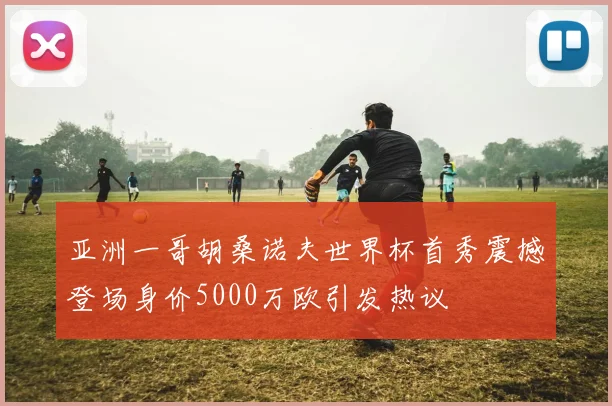 亚洲一哥胡桑诺夫世界杯首秀震撼登场身价5000万欧引发热议