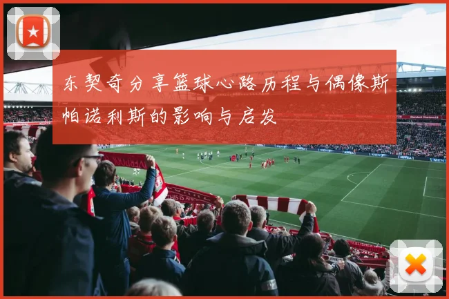 东契奇分享篮球心路历程与偶像斯帕诺利斯的影响与启发