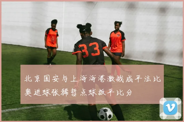 北京国安与上海海港激战成平法比奥进球张稀哲点球扳平比分