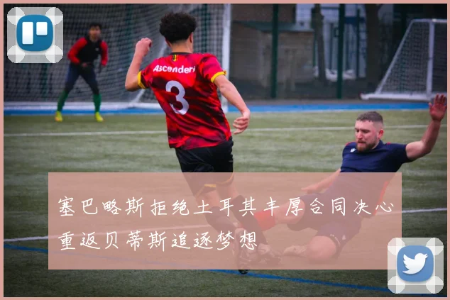 塞巴略斯拒绝土耳其丰厚合同决心重返贝蒂斯追逐梦想