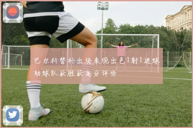 巴尔科替补出场表现出色1射1进球助球队获胜获高分评价