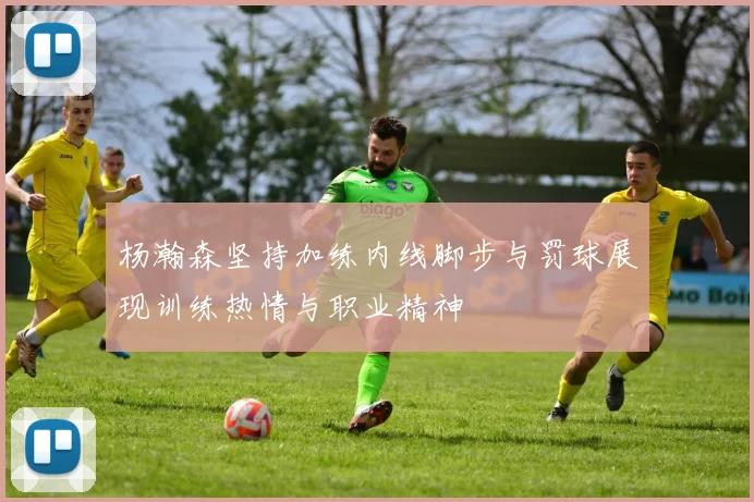 杨瀚森坚持加练内线脚步与罚球展现训练热情与职业精神
